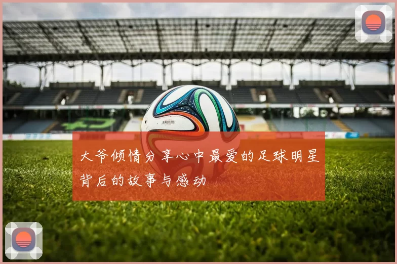 大爷倾情分享心中最爱的足球明星背后的故事与感动