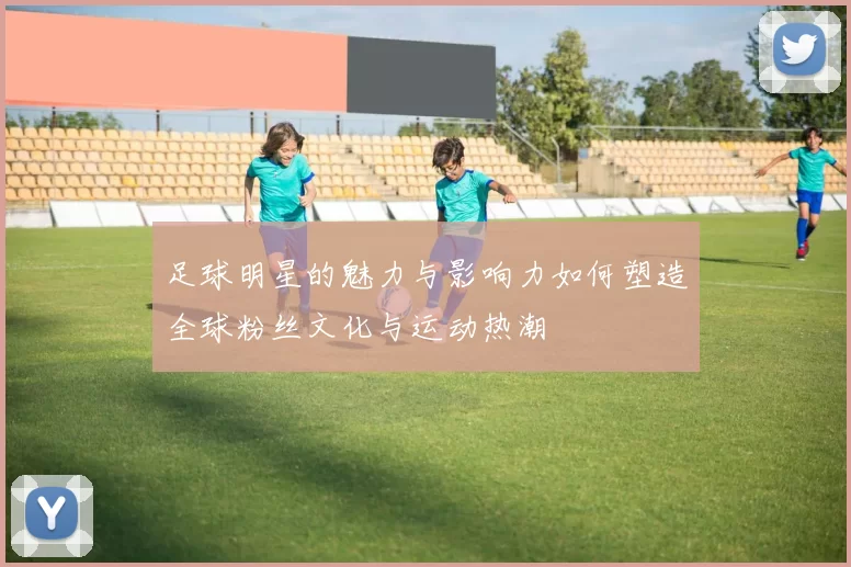 足球明星的魅力与影响力如何塑造全球粉丝文化与运动热潮