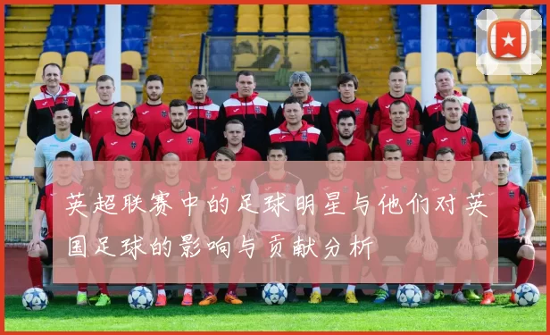 英超联赛中的足球明星与他们对英国足球的影响与贡献分析
