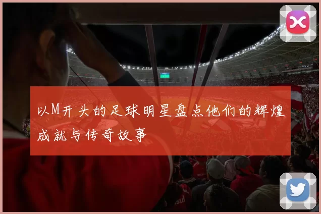 以M开头的足球明星盘点他们的辉煌成就与传奇故事
