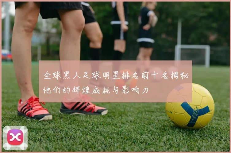 全球黑人足球明星排名前十名揭秘他们的辉煌成就与影响力