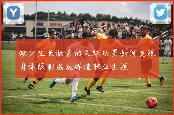 缺少生长激素的足球明星如何克服身体限制成就辉煌职业生涯