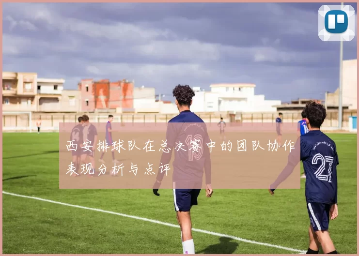 西安排球队在总决赛中的团队协作表现分析与点评