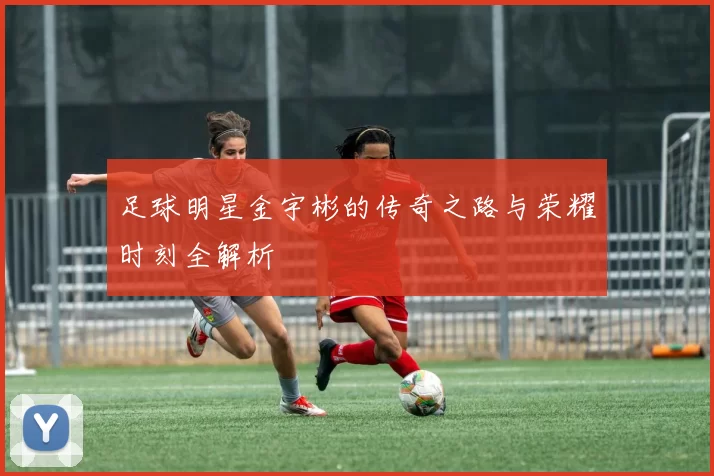 足球明星金宇彬的传奇之路与荣耀时刻全解析