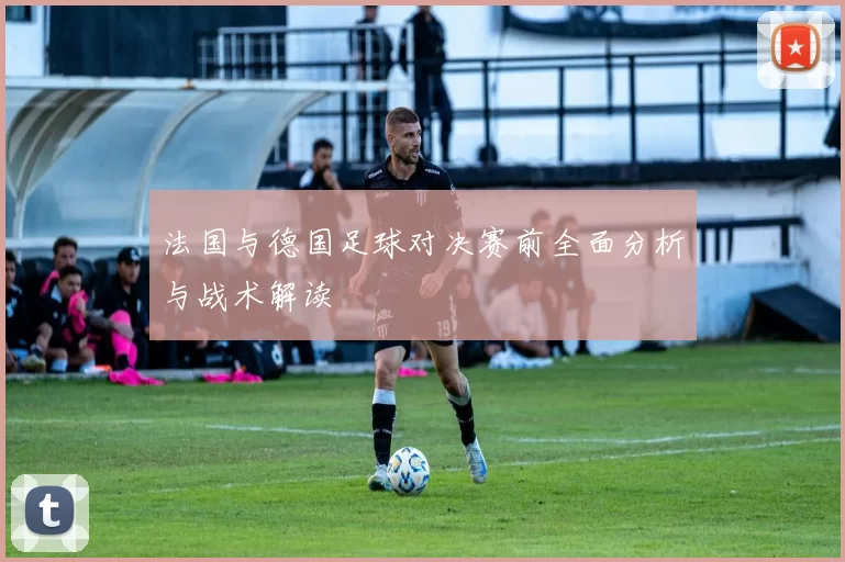 法国与德国足球对决赛前全面分析与战术解读