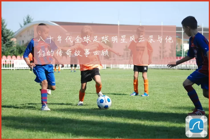 八十年代全球足球明星风云录与他们的传奇故事回顾