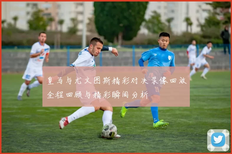 皇马与尤文图斯精彩对决录像回放全程回顾与精彩瞬间分析
