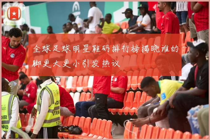 全球足球明星鞋码排行榜揭晓谁的脚更大更小引发热议