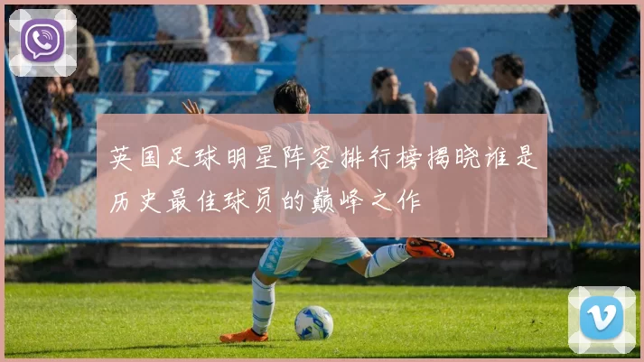英国足球明星阵容排行榜揭晓谁是历史最佳球员的巅峰之作