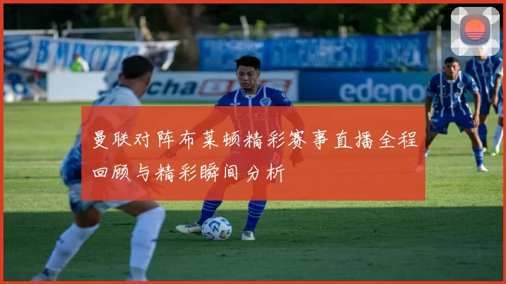 曼联对阵布莱顿精彩赛事直播全程回顾与精彩瞬间分析