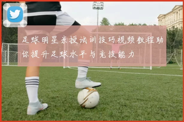 足球明星亲授试训技巧视频教程助你提升足球水平与竞技能力