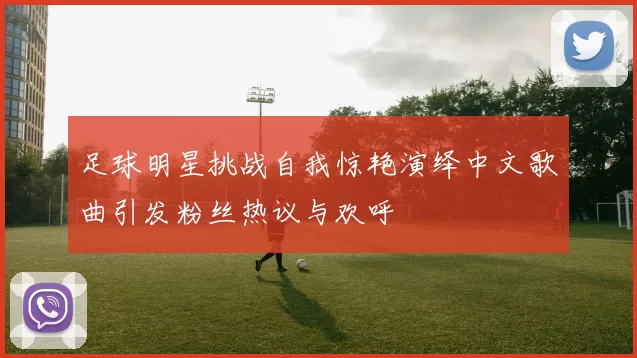足球明星挑战自我惊艳演绎中文歌曲引发粉丝热议与欢呼